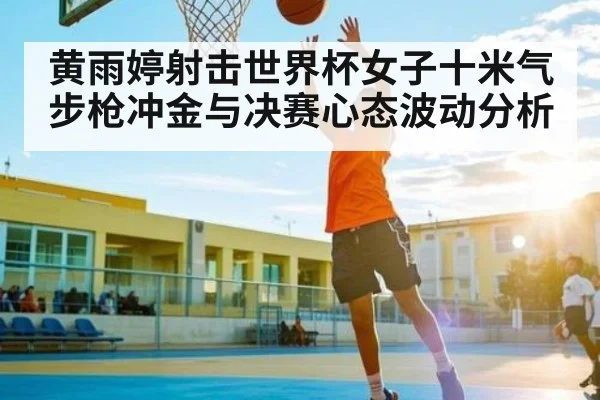 黄雨婷射击世界杯女子十米气步枪冲金与决赛心态波动分析