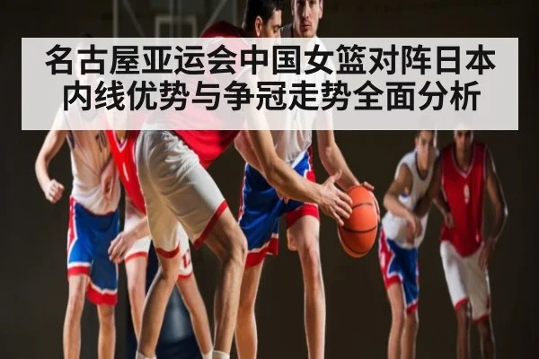 名古屋亚运会中国女篮对阵日本内线优势与争冠走势全面分析