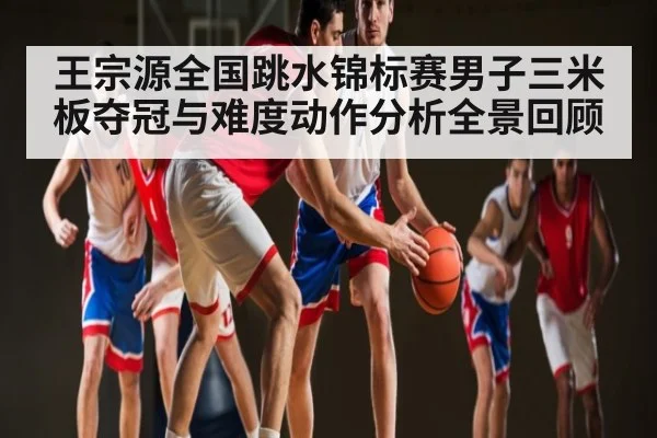 王宗源全国跳水锦标赛男子三米板夺冠与难度动作分析全景回顾