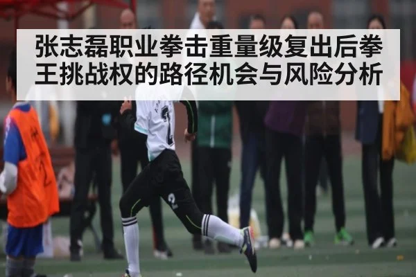张志磊职业拳击重量级复出后拳王挑战权的路径机会与风险分析