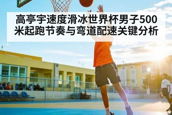 高亭宇速度滑冰世界杯男子500米起跑节奏与弯道配速关键分析