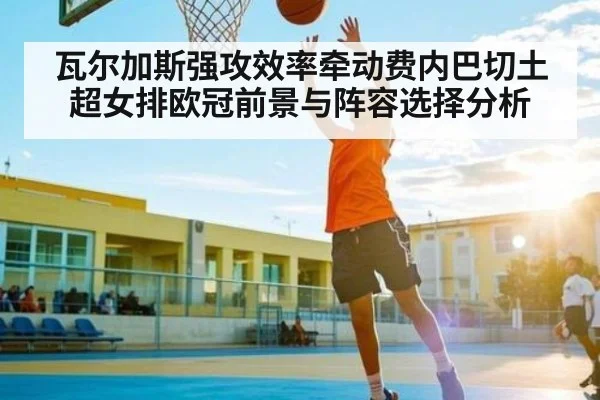 瓦尔加斯强攻效率牵动费内巴切土超女排欧冠前景与阵容选择分析